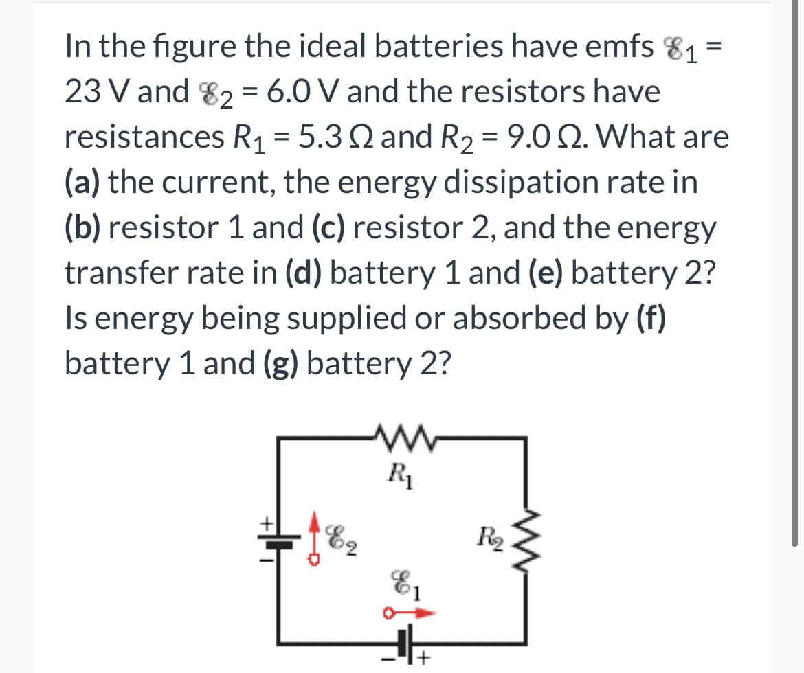 In the figure the ideal batteries have emfs 81 =
23 V and 82 = 6.0 V and the resistors have
resistances R1 = 5.3 Q and R2 = 9.0 2. What are
(a) the current, the energy dissipation rate in
(b) resistor 1 and (c) resistor 2, and the energy
transfer rate in (d) battery 1 and (e) battery 2?
energy being supplied or absorbed by (f)
battery 1 and (g) battery 2?
R1
E2
R2
