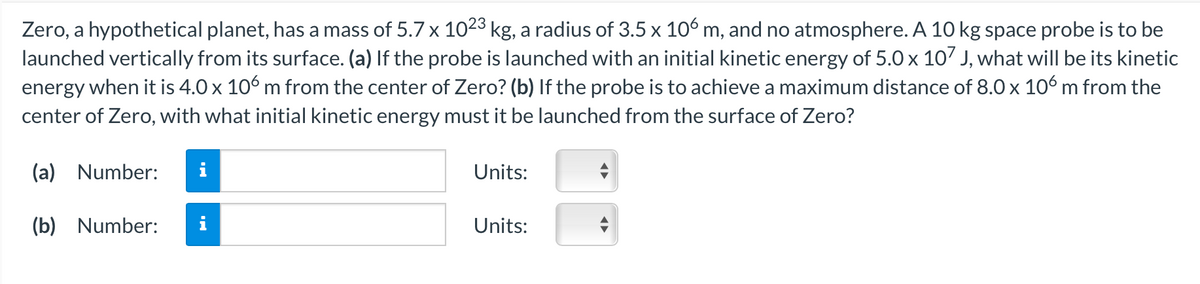 Zero, a hypothetical planet, has a mass of 5.7 x 1023 kg, a radius of 3.5 x 106 m, and no atmosphere. A 10 kg space probe is to be
launched vertically from its surface. (a) If the probe is launched with an initial kinetic energy of 5.0 x 107 J, what will be its kinetic
energy when it is 4.0 x 106 m from the center of Zero? (b) If the probe is to achieve a maximum distance of 8.0 x 106 m from the
center of Zero, with what initial kinetic energy must it be launched from the surface of Zero?
(a) Number:
Units:
(b) Number:
Units:
