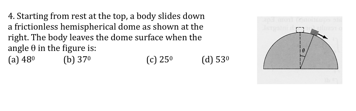4. Starting from rest at the top, a body slides down
a frictionless hemispherical dome as shown at the
right. The body leaves the dome surface when the
angle 0 in the figure is:
(а) 480
apa o (oe
ups
(b) 370
(c) 250
(d) 530
