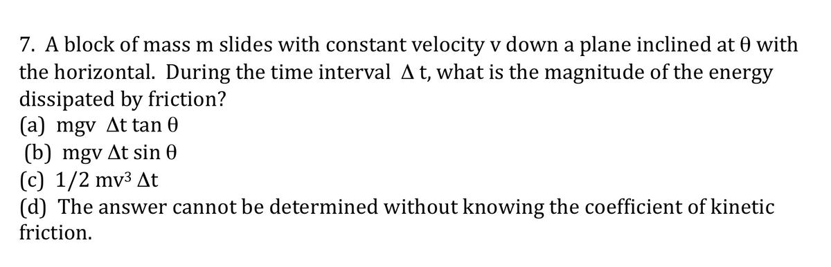 7. A block of mass m slides with constant velocity v down a plane inclined at 0 with
the horizontal. During the time interval At, what is the magnitude of the energy
dissipated by friction?
(a) mgv At tan 0
(b) mgv At sin 0
(c) 1/2 mv3 At
(d) The answer cannot be determined without knowing the coefficient of kinetic
friction.
