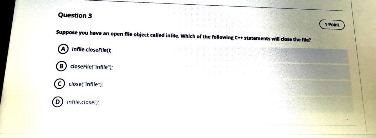 Question 3
1 Point
Suppose you have an open file object called infile. Which of the following C++ statements will close the file?
A infile.closeFile();
B closeFile("infile");
c) close("infile");
D infile.close():
