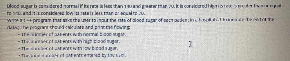 Blood sugar is considered normal if its rate is less than 140 and greater than 70, it is considered high its rate is greater than or equal
to 140, and it is considered low its rate is less than or equal to 70.
Write a C++ program that asks the user to input the rate of blood sugar of each patient in a hospital (-1 to indicate the end of the
data.) The program should calculate and print the flowing:
• The number of patients with normal blood sugar.
• The number of patients with high blood sugar.
• The number of patients with low blood sugar.
• The total number of patients entered by the user.
