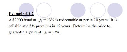 Example 6.4.2
A $2000 bond at j₂ = 13% is redeemable at par in 20 years. It is
callable at a 5% premium in 15 years. Determine the price to
guarantee a yield of j₂ = 12%.
