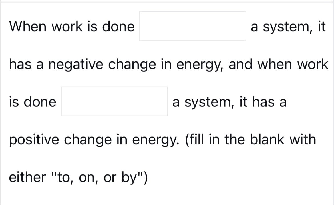 When work is done
a system, it
has a negative change in energy, and when work
is done
a system, it has a
positive change in energy. (fill in the blank with
either "to, on, or by")