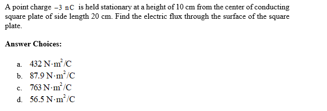 A point charge -3 nC is held stationary at a height of 10 cm from the center of conducting
square plate of side length 20 cm. Find the electric flux through the surface of the square
plate.
Answer Choices:
a. 432 N·m²/C
b. 87.9 Nm²/C
C.
763 N.m²/C
d. 56.5 Nm²/C