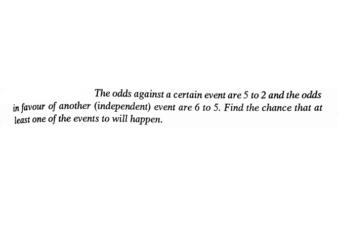 The odds against a certain event are 5 to 2 and the odds
in favour of another (independent) event are 6 to 5. Find the chance that at
least one of the events to will happen.
