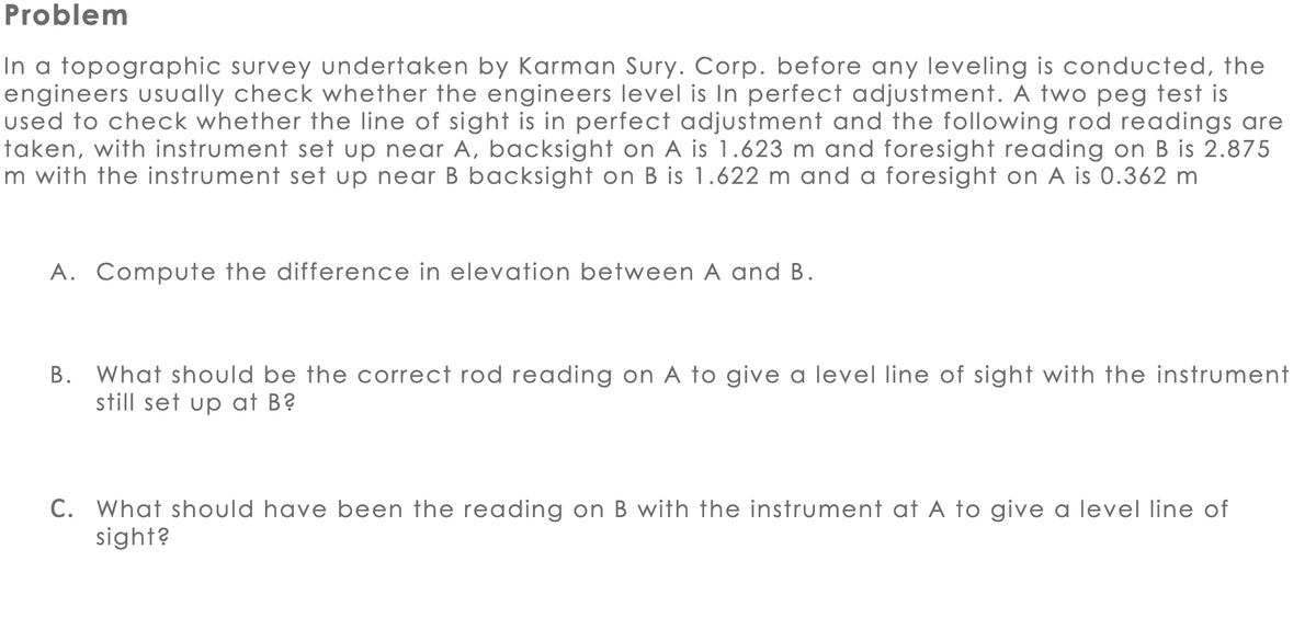 Problem
In a topographic survey undertaken by Karman Sury. Corp. before any leveling is conducted, the
engineers usually check whether the engineers level is In perfect adjustment. A two peg test is
used to check whether the line of sight is in perfect adjustment and the following rod readings are
taken, with instrument set up near A, backsight on A is 1.623 m and foresight reading on B is 2.875
m with the instrument set up near B backsight on B is 1.622 m and a foresight on A is 0.362 m
A. Compute the difference in elevation between A and B.
B. What should be the correct rod reading on A to give a level line of sight with the instrument
still set up at B?
C. What should have been the reading on B with the instrument at A to give a level line of
sight?