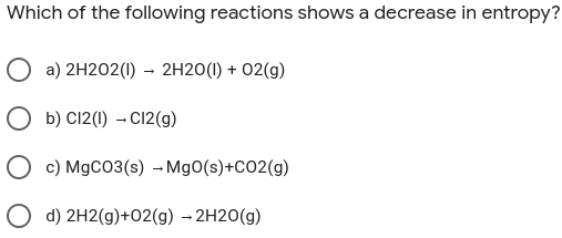 Which of the following reactions shows a decrease in entropy?
O a) 2H202(1) - 2H20(1I) + 02(g)
O b) C12(1) – C12(g)
O c) MgCO3(s) – MgO(s)+CO2(g)
O d) 2H2(g)+02(g) - 2H20(g)
