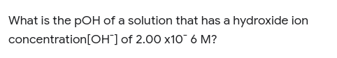 What is the pOH of a solution that has a hydroxide ion
concentration[OH¯] of 2.00 x10¯ 6 M?
