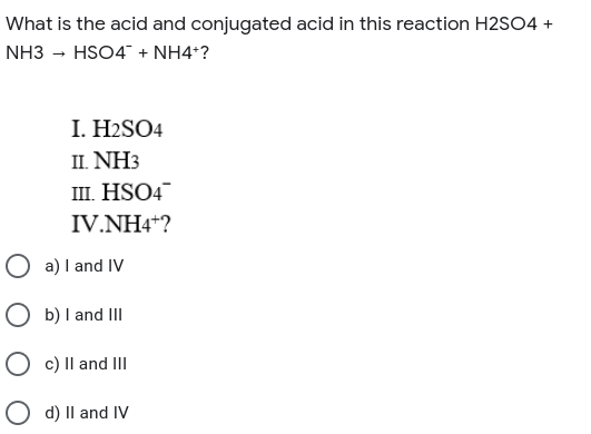 What is the acid and conjugated acid in this reaction H2SO4 +
NH3 - HSO4" + NH4*?
I. H2SO4
II. NH3
ш. HSO4
IV.NH4*?
a) I and IV
O b) I and III
c) Il and III
O d) Il and IV
