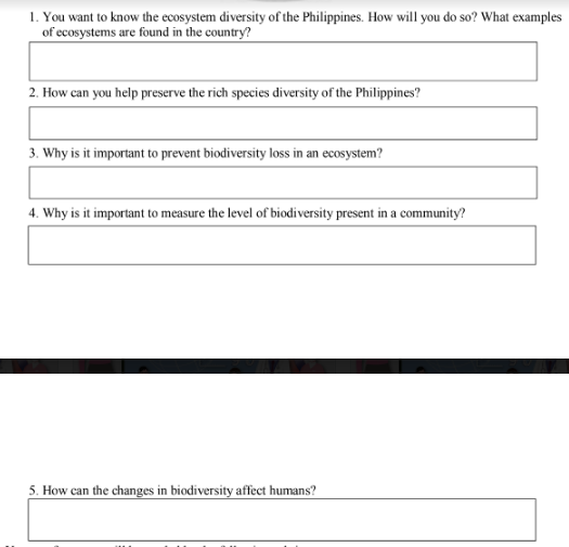 1. You want to know the ecosystem diversity of the Philippines. How will you do so? What examples
of ecosystems are found in the country?
2. How can you help preserve the rich species diversity of the Philippines?
3. Why is it important to prevent biodiversity loss in an ecosystem?
4. Why is it important to measure the level of biodiversity present in a community?
5. How can the changes in biodiversity affect humans?
