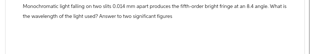 Monochromatic light falling on two slits 0.014 mm apart produces the fifth-order bright fringe at an 8.4 angle. What is
the wavelength of the light used? Answer to two significant figures