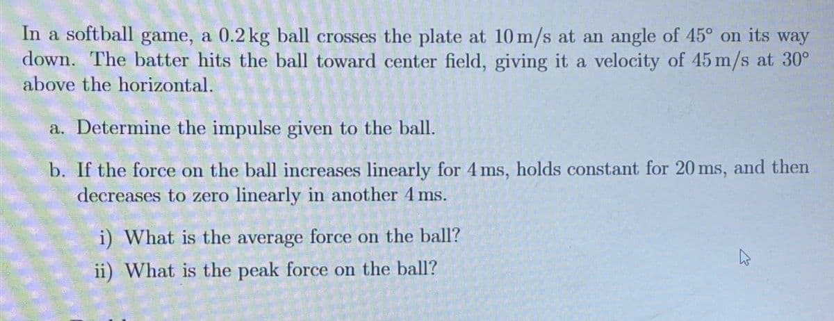 In a softball game, a 0.2 kg ball crosses the plate at 10 m/s at an angle of 45° on its way
down. The batter hits the ball toward center field, giving it a velocity of 45 m/s at 30°
above the horizontal.
a. Determine the impulse given to the ball.
b. If the force on the ball increases linearly for 4 ms, holds constant for 20 ms, and then
decreases to zero linearly in another 4 ms.
i) What is the average force on the ball?
ii) What is the peak force on the ball?
4