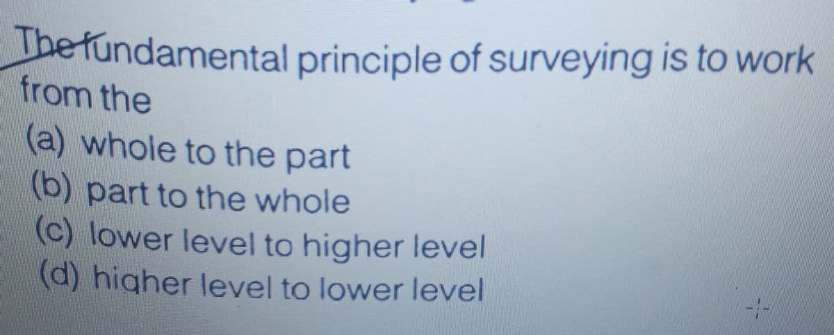 The fundamental principle of surveying is to work
from the
(a) whole to the part
(b) part to the whole
(c) lower level to higher level
(d) higher level to lower level
