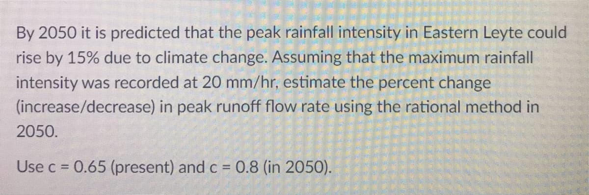 By 2050 it is predicted that the peak rainfall intensity in Eastern Leyte could
rise by 15% due to climate change. Assuming that the maximum rainfall
intensity was recorded at 20 mm/hr, estimate the percent change
(increase/decrease) in peak runoff flow rate using the rational method in
2050.
Use c = 0.65 (present) and c = 0.8 (in 2050).
%3D
