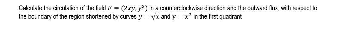 Calculate the circulation of the field F = (2xy, y²) in a counterclockwise direction and the outward flux, with respect to
the boundary of the region shortened by curves y = Vx and y = x3 in the first quadrant
