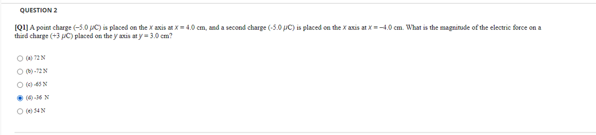 QUESTION 2
[Q1] A point charge (-5.0 uC) is placed on the X axis at X = 4.0 cm, and a second charge (-5.0 µC) is placed on the X axis at X = -4.0 cm. What is the magnitude of the electric force on a
third charge (+3 µC) placed on the y axis at y = 3.0 cm?
O (a) 72 N
O (b) -72 N
O (c) -65 N
O (d) -36 N
O (e) 54 N
