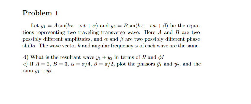 Problem 1
Let y1 = A sin(kx – wt + a) and yY2 = B sin(kx – wt + B) be the equa-
tions representing two traveling transverse wave. Here A and B are two
possibly different amplitudes, and a and ß are two possibly different phase
shifts. The wave vector k and angular frequency w of each wave are the same.
d) What is the resultant wave Yı + y2 in terms of R and ø?
e) If A = 2, B = 3, a = T/4, B = 1/2, plot the phasors i and 2, and the
sum y1 + ỹ2-

