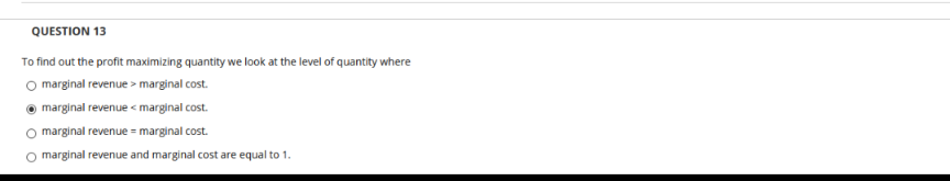 QUESTION 13
To find out the profit maximizing quantity we look at the level of quantity where
O marginal revenue > marginal cost.
marginal revenue < marginal cost.
marginal revenue = marginal cost.
O marginal revenue and marginal cost are equal to 1.
