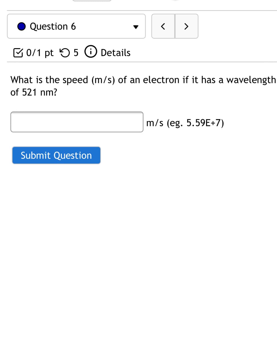 Question 6
>
C 0/1 pt 55 O Details
What is the speed (m/s) of an electron if it has a wavelength
of 521 nm?
m/s (eg. 5.59E+7)
Submit Question
