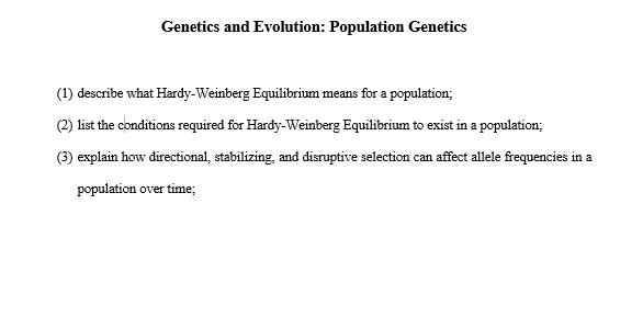 Genetics and Evolution: Population Genetics
(1) describe what Hardy-Weinberg Equilibrium means for a population;
(2) list the conditions required for Hardy-Weinberg Equilibrium to exist in a population;
explain how directional, stabilizing, and disruptive selection can affect allele frequencies in a
population over time;
