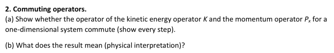 2. Commuting operators.
(a) Show whether the operator of the kinetic energy operator K and the momentum operator Px for a
one-dimensional system commute (show every step).
(b) What does the result mean (physical interpretation)?