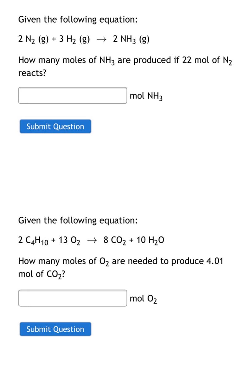 Given the following equation:
2 N2 (g) + 3 H2 (g) → 2 NH3 (g)
How many moles of NH3 are produced if 22 mol of N2
reacts?
mol NH3
Submit Question
Given the following equation:
2 C4H10
+ 13 02 → 8 CO2 + 10 H20
How many moles of 02 are needed to produce 4.01
mol of CO2?
mol 02
Submit Question
