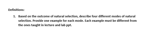Definitions:
1. Based on the outcome of natural selection, describe four different modes of natural
selection. Provide one example for each mode. Each example must be different from
the ones taught in lecture and lab ppt.
