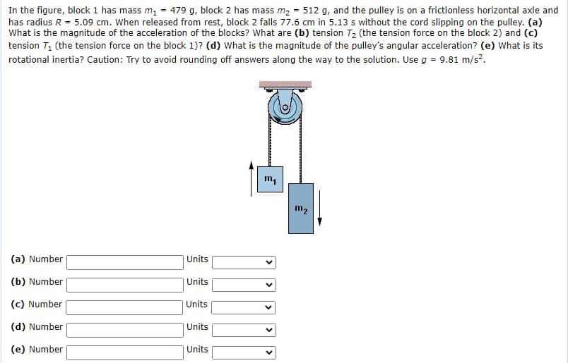 In the figure, block 1 has mass m, = 479 g, block 2 has mass m2 = 512 g, and the pulley is on a frictionless horizontal axle and
has radius R = 5.09 cm. When released from rest, block 2 falls 77.6 cm in 5.13 s without the cord slipping on the pulley. (a)
What is the magnitude of the acceleration of the blocks? What are (b) tension T2 (the tension force on the block 2) and (c)
tension T, (the tension force on the block 1)? (d) What is the magnitude of the pulley's angular acceleration? (e) What is its
rotational inertia? Caution: Try to avoid rounding off answers along the way to the solution. Use g = 9.81 m/s?.
m,
m2
(a) Number
Units
(b) Number
Units
(c) Number
Units
(d) Number
Units
(e) Number
Units
