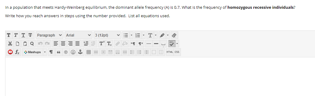 In a population that meets Hardy-Weinberg equilibrium, the dominant allele frequency (A) is 0.7. What is the frequency of homozygous recessive individuals?
Write how you reach answers in steps using the number provided. List all equations used.
T T T F Paragraph
:= - E -
Arial
3 (12pt)
% D O Q
e ES
O f. * Mashups - 1
E E E - - H
HTML CS5
