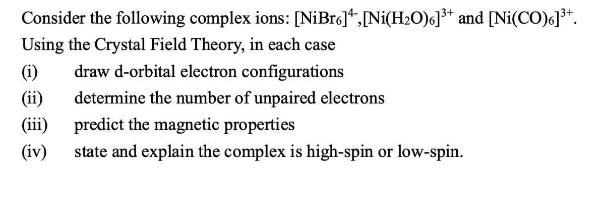 Consider the following complex ions: [NiBr6],[Ni(H2O)6]³* and [Ni(CO)6]³+.
Using the Crystal Field Theory, in each case
(i)
draw d-orbital electron configurations
(ii)
determine the number of unpaired electrons
(iii)
predict the magnetic properties
(iv)
state and explain the complex is high-spin or low-spin.