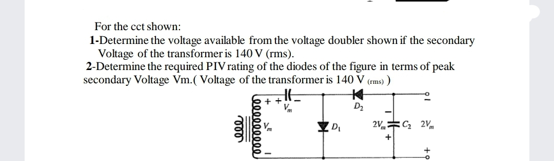 For the cct shown:
1-Determine the voltage available from the voltage doubler shown if the secondary
Voltage of the transformer is 140 V (rms).
2-Determine the required PIV rating of the diodes of the figure in terms of peak
secondary Voltage Vm.( Voltage of the transformer is 140 V (rms) )
+ +
Vm
D2
2V= C 2Vm
Leeee
