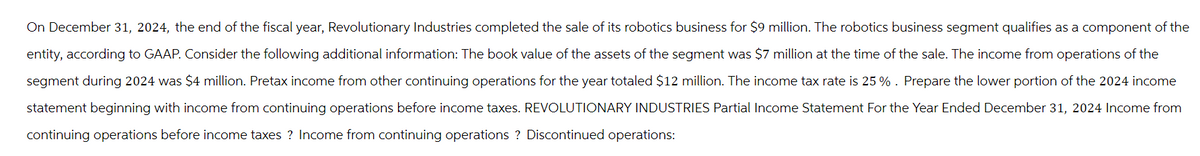 On December 31, 2024, the end of the fiscal year, Revolutionary Industries completed the sale of its robotics business for $9 million. The robotics business segment qualifies as a component of the
entity, according to GAAP. Consider the following additional information: The book value of the assets of the segment was $7 million at the time of the sale. The income from operations of the
segment during 2024 was $4 million. Pretax income from other continuing operations for the year totaled $12 million. The income tax rate is 25 % . Prepare the lower portion of the 2024 income
statement beginning with income from continuing operations before income taxes. REVOLUTIONARY INDUSTRIES Partial Income Statement For the Year Ended December 31, 2024 Income from
continuing operations before income taxes? Income from continuing operations ? Discontinued operations: