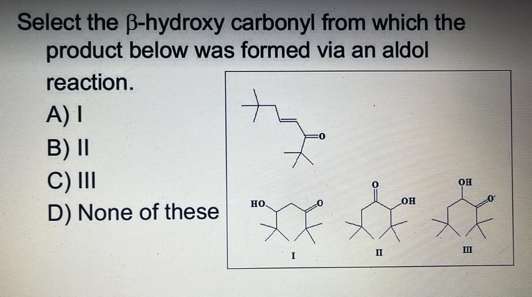 Select the B-hydroxy carbonyl from which the
product below was formed via an aldol
reaction.
A) I
B) II
C) III
OH
HO.
OH
D) None of these
I
II
III
0