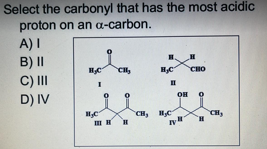 Select the carbonyl that has the most acidic
proton on an a-carbon.
A) I
Н.
H
B) II
H3C
CH3
CHO
C) III
D) IV
H3C
I
0
Ш Н
Н
CH3
H C
H3C
II
IV
он 0
Н
H
CH3