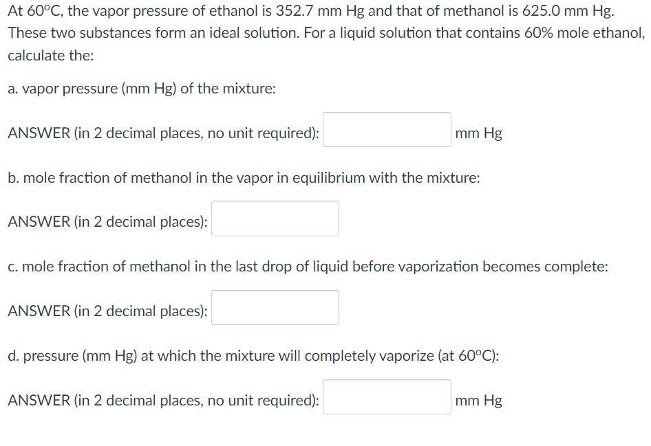 At 60°C, the vapor pressure of ethanol is 352.7 mm Hg and that of methanol is 625.0 mm Hg.
These two substances form an ideal solution. For a liquid solution that contains 60% mole ethanol,
calculate the:
a. vapor pressure (mm Hg) of the mixture:
ANSWER (in 2 decimal places, no unit required):
mm Hg
b. mole fraction of methanol in the vapor in equilibrium with the mixture:
ANSWER (in 2 decimal places):
c. mole fraction of methanol in the last drop of liquid before vaporization becomes complete:
ANSWER (in 2 decimal places):
d. pressure (mm Hg) at which the mixture will completely vaporize (at 60°C):
ANSWER (in 2 decimal places, no unit required):
mm Hg