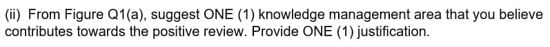 (ii) From Figure Q1(a), suggest ONE (1) knowledge management area that you believe
contributes towards the positive review. Provide ONE (1) justification.
