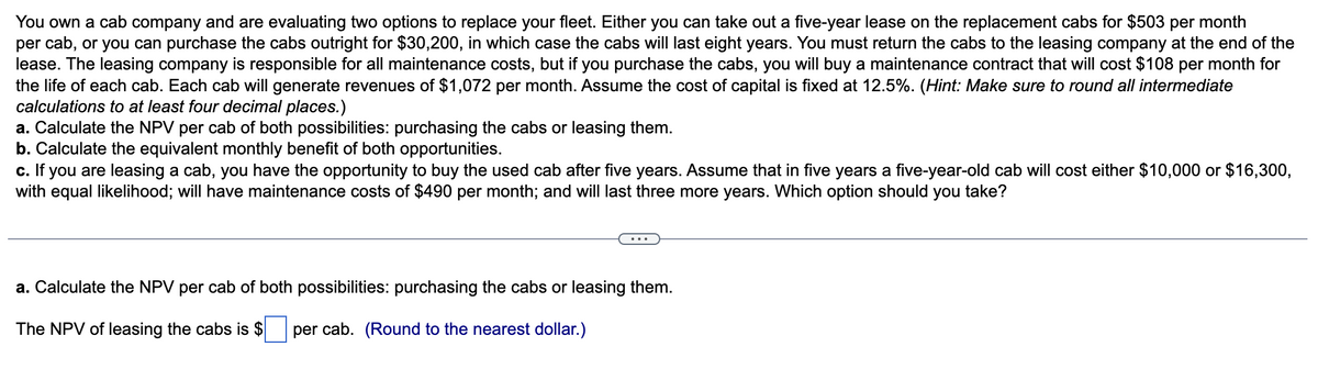 You own a cab company and are evaluating two options to replace your fleet. Either you can take out a five-year lease on the replacement cabs for $503 per month
per cab, or you can purchase the cabs outright for $30,200, in which case the cabs will last eight years. You must return the cabs to the leasing company at the end of the
lease. The leasing company is responsible for all maintenance costs, but if you purchase the cabs, you will buy a maintenance contract that will cost $108 per month for
the life of each cab. Each cab will generate revenues of $1,072 per month. Assume the cost of capital is fixed at 12.5%. (Hint: Make sure to round all intermediate
calculations to at least four decimal places.)
a. Calculate the NPV per cab of both possibilities: purchasing the cabs or leasing them.
b. Calculate the equivalent monthly benefit of both opportunities.
c. If you are leasing a cab, you have the opportunity to buy the used cab after five years. Assume that in five years a five-year-old cab will cost either $10,000 or $16,300,
with equal likelihood; will have maintenance costs of $490 per month; and will last three more years. Which option should you take?
a. Calculate the NPV per cab of both possibilities: purchasing the cabs or leasing them.
The NPV of leasing the cabs is $ per cab. (Round to the nearest dollar.)