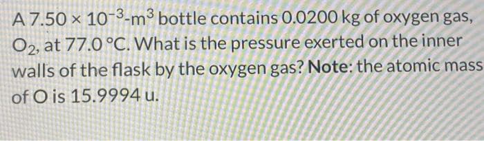A 7.50 x 10-3-m³ bottle contains 0.0200 kg of oxygen gas,
O2, at 77.0 °C. What is the pressure exerted on the inner
walls of the flask by the oxygen gas? Note: the atomic mass
of O is 15.9994 u.