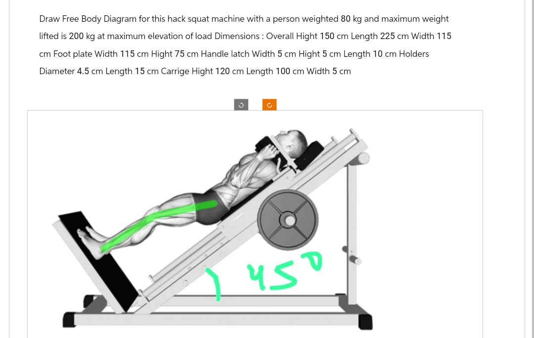 Draw Free Body Diagram for this hack squat machine with a person weighted 80 kg and maximum weight
lifted is 200 kg at maximum elevation of load Dimensions : Overall Hight 150 cm Length 225 cm Width 115
cm Foot plate Width 115 cm Hight 75 cm Handle latch Width 5 cm Hight 5 cm Length 10 cm Holders
Diameter 4.5 cm Length 15 cm Carrige Hight 120 cm Length 100 cm Width 5 cm
450