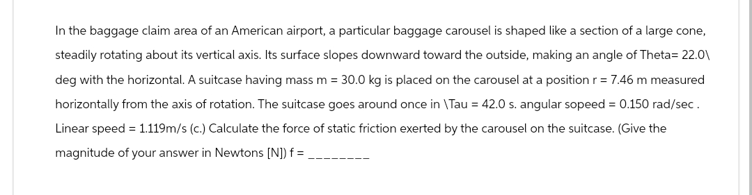 In the baggage claim area of an American airport, a particular baggage carousel is shaped like a section of a large cone,
steadily rotating about its vertical axis. Its surface slopes downward toward the outside, making an angle of Theta= 22.0\
deg with the horizontal. A suitcase having mass m = 30.0 kg is placed on the carousel at a position r = 7.46 m measured
horizontally from the axis of rotation. The suitcase goes around once in \Tau = 42.0 s. angular sopeed = 0.150 rad/sec.
Linear speed = 1.119m/s (c.) Calculate the force of static friction exerted by the carousel on the suitcase. (Give the
magnitude of your answer in Newtons [N]) f=