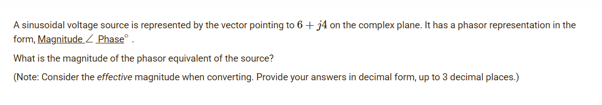 A sinusoidal voltage source is represented by the vector pointing to 6 + j4 on the complex plane. It has a phasor representation in the
form, Magnitude Z Phase° .
What is the magnitude of the phasor equivalent of the source?
(Note: Consider the effective magnitude when converting. Provide your answers in decimal form, up to 3 decimal places.)
