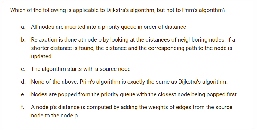 Which of the following is applicable to Dijkstra's algorithm, but not to Prim's algorithm?
a. All nodes are inserted into a priority queue in order of distance
b. Relaxation is done at nodep by looking at the distances of neighboring nodes. If a
shorter distance is found, the distance and the corresponding path to the node is
updated
c. The algorithm starts with a source node
d. None of the above. Prim's algorithm is exactly the same as Dijkstra's algorithm.
e. Nodes are popped from the priority queue with the closest node being popped first
A node p's distance is computed by adding the weights of edges from the source
node to the node p
