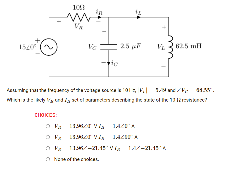 102
iR
+
VR
+
+
+,
15/0°
2.5 μF
Vc
VL
62.5 mH
vic
Assuming that the frequency of the voltage source is 10 Hz, VL|
= 5.49 and ZVc = 68.55°.
Which is the likely VR and IR set of parameters describing the state of the 1O N resistance?
СHOICES:
O VR= 13.96Z0° V IR = 1.4Z0° A
O VR= 13.96Z0° V IR = 1.4Z90° A
O VR = 13.96Z–21.45° V IR = 1.4Z–21.45° A
O None of the choices.
