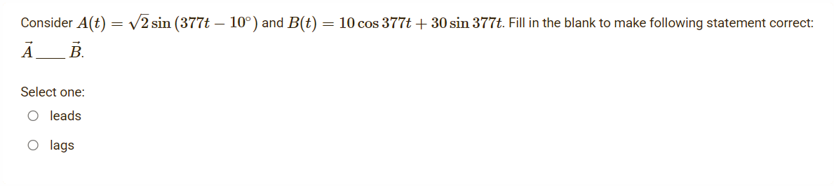 Consider A(t) = v2 sin (377t – 10°) and B(t) = 10 cos 377t + 30 sin 377t. Fill in the blank to make following statement correct:
А
В.
Select one:
O leads
O lags

