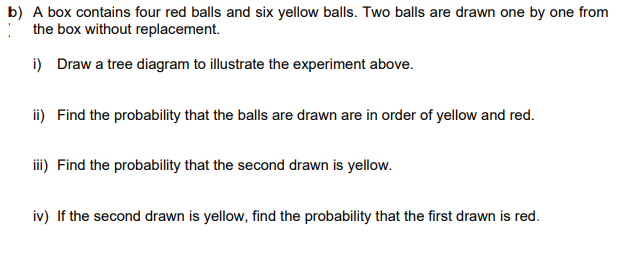 b) A box contains four red balls and six yellow balls. Two balls are drawn one by one from
the box without replacement.
i) Draw a tree diagram to illustrate the experiment above.
ii) Find the probability that the balls are drawn are in order of yellow and red.
iii) Find the probability that the second drawn is yellow.
iv) If the second drawn is yellow, find the probability that the first drawn is red.