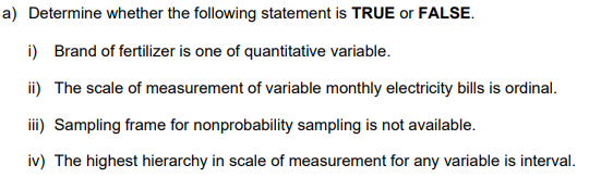 a) Determine whether the following statement is TRUE or FALSE.
i) Brand of fertilizer is one of quantitative variable.
ii) The scale of measurement of variable monthly electricity bills is ordinal.
iii) Sampling frame for nonprobability sampling is not available.
iv) The highest hierarchy in scale of measurement for any variable is interval.
