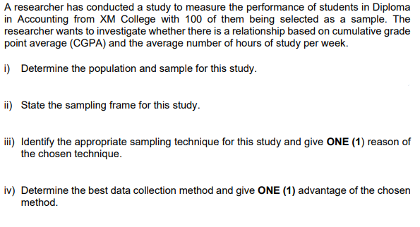 A researcher has conducted a study to measure the performance of students in Diploma
in Accounting from XM College with 100 of them being selected as a sample. The
researcher wants to investigate whether there is a relationship based on cumulative grade
point average (CGPA) and the average number of hours of study per week.
i) Determine the population and sample for this study.
ii) State the sampling frame for this study.
iii) Identify the appropriate sampling technique for this study and give ONE (1) reason of
the chosen technique.
iv) Determine the best data collection method and give ONE (1) advantage of the chosen
method.