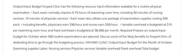 Output/Input Budget Vinyard Clinic has the following resource input information available for a routine physical
examination. Each exam normally requires 0.75 hours of examining room time, including 30 minutes of nursing
services, 15 minutes of physician services Each exam also utilizes one package of examination supplies costing $50
each. Including benefits, physicians earn $90/hour and nurses earn $35/hour. Variable overhead is budgeted at $15
per examining room hour and fixed overhead is budgeted at $8,000 per month. Required Prepare an output/input
budget for October when 500 routine examinations are planned. Discuss some of the likely benefits to Vinyard Clinic of
dedicating time to go through the budgeting process. VINYARD CLINIC Output/Input Budget For the Month of October
Examining supplies Labor: Nursing services Physician services Variable overhead Fixed overhead Total budget