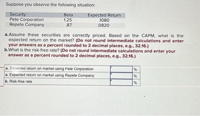 Suppose you observe the following situation:
Security
Pete Corporation
Repete Company
Beta
1.25
.87
Expected Return
1080
.0820
a. Assume these securities are correctly priced. Based on the CAPM, what is the
expected return on the market? (Do not round intermediate calculations and enter
your answers as a percent rounded to 2 decimal places, e.g., 32.16.)
b. What is the risk-free rate? (Do not round intermediate calculations and enter your
answer as a percent rounded to 2 decimal places, e.g., 32.16.)
a. Expected return on market using Pete Corporation
a. Expected return on market using Repete Company
b. Risk-free rate
de de
%
%
%